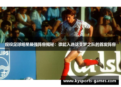 现役足球明星最强阵容揭秘：谁能入选这支梦之队的首发阵容