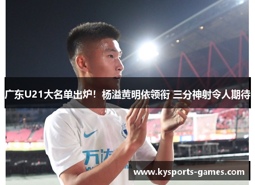 广东U21大名单出炉！杨溢黄明依领衔 三分神射令人期待