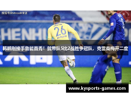 韩鹏刚接手鲁能首秀！就带队5比2战胜争冠队，克雷桑梅开二度