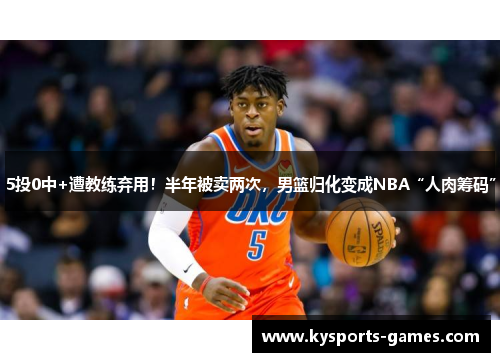 5投0中+遭教练弃用！半年被卖两次，男篮归化变成NBA“人肉筹码”