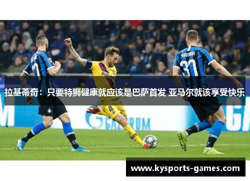 拉基蒂奇：只要特狮健康就应该是巴萨首发 亚马尔就该享受快乐
