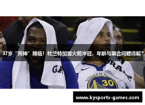 37岁“死神”降临！杜兰特加盟火箭冲冠，年龄与磨合问题待解？