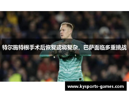 特尔施特根手术后恢复或将复杂，巴萨面临多重挑战